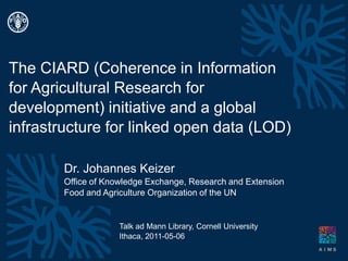 The CIARD (Coherence in Information for Agricultural Research for development) initiative and a global infrastructure for linked open data (LOD) Dr. Johannes Keizer Office ofKnowledge Exchange, Research and Extension Food andAgricultureOrganizationofthe UN Talk ad Mann Library, Cornell University Ithaca, 2011-05-06 