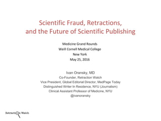 Medicine Grand Rounds
Weill Cornell Medical College
New York
May 25, 2016
Ivan Oransky, MD
Co-Founder, Retraction Watch
Vice President, Global Editorial Director, MedPage Today
Distinguished Writer In Residence, NYU (Journalism)
Clinical Assistant Professor of Medicine, NYU
@ivanoransky
Scientific Fraud, Retractions,
and the Future of Scientific Publishing
 
