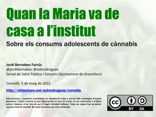 Quan la Maria va de
casa a l’institut
Sobre els consums adolescents de cànnabis
Jordi	
  Bernabeu	
  Farrús	
  
@jordibernabeu	
  @sobredrogues	
  
Servei	
  de	
  Salut	
  Pública	
  i	
  Consum	
  (Ajuntament	
  de	
  Granollers)	
  
	
  
Cornellà.	
  5	
  de	
  maig	
  de	
  2015.	
  
http://slideshare.net/sobredrogues/cornella--47746589
Està	
  permesa,	
  i	
  vivament	
  aconsellada,	
  la	
  reproducció	
  total	
  o	
  parcial	
  dels	
  con:nguts	
  d’aquest	
  
document.	
  L'única	
  condició	
  és	
  que	
  ﬁguri	
  primer	
  el	
  nom	
  de	
  l'autor	
  i/o	
  les	
  referències	
  a	
  d’altres	
  
autors	
  i	
  després	
  el	
  de	
  tots	
  els	
  qui	
  hi	
  hagin	
  introduït	
  millores.	
  Totes	
  les	
  còpies	
  han	
  de	
  portar	
  
aquesta	
  nota	
  de	
  copyleK.	
  No	
  estan	
  permesos	
  els	
  usos	
  comercials	
  	
  
 