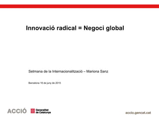 Innovació radical = Negoci global
Setmana de la Internacionalització – Mariona Sanz
Barcelona 18 de juny de 2015
 