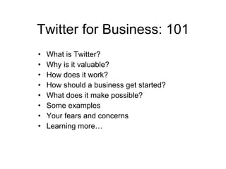 Twitter for Business: 101
•   What is Twitter?
•   Why is it valuable?
•   How does it work?
•   How should a business get started?
•   What does it make possible?
•   Some examples
•   Your fears and concerns
•   Learning more…
 