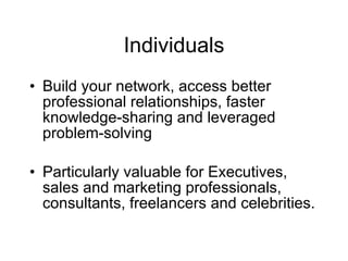 Individuals
• Build your network, access better
  professional relationships, faster
  knowledge-sharing and leveraged
  problem-solving

• Particularly valuable for Executives,
  sales and marketing professionals,
  consultants, freelancers and celebrities.
 