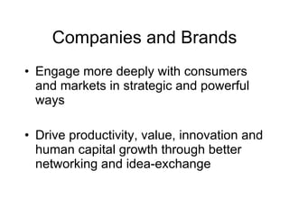 Companies and Brands
• Engage more deeply with consumers
  and markets in strategic and powerful
  ways

• Drive productivity, value, innovation and
  human capital growth through better
  networking and idea-exchange
 