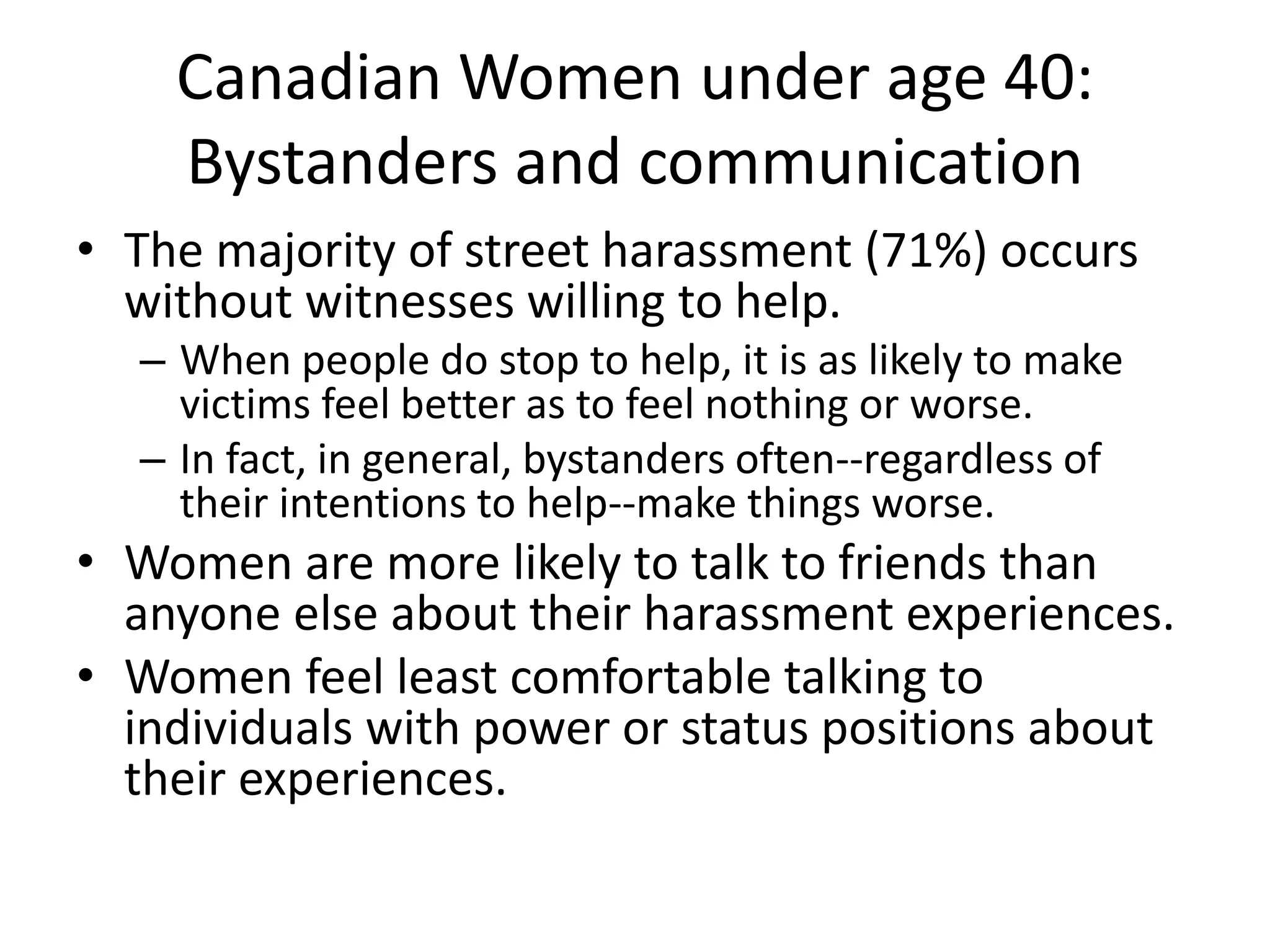Canadian Women under age 40:
Bystanders and communication
• The majority of street harassment (71%) occurs
without witnesses willing to help.
– When people do stop to help, it is as likely to make
victims feel better as to feel nothing or worse.
– In fact, in general, bystanders often--regardless of
their intentions to help--make things worse.
• Women are more likely to talk to friends than
anyone else about their harassment experiences.
• Women feel least comfortable talking to
individuals with power or status positions about
their experiences.
 