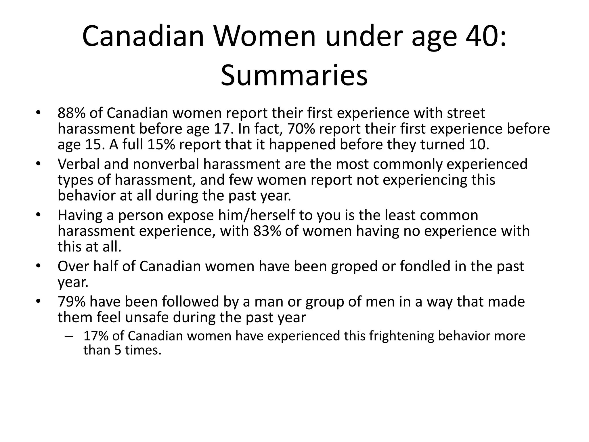 Canadian Women under age 40:
Summaries
• 88% of Canadian women report their first experience with street
harassment before age 17. In fact, 70% report their first experience before
age 15. A full 15% report that it happened before they turned 10.
• Verbal and nonverbal harassment are the most commonly experienced
types of harassment, and few women report not experiencing this
behavior at all during the past year.
• Having a person expose him/herself to you is the least common
harassment experience, with 83% of women having no experience with
this at all.
• Over half of Canadian women have been groped or fondled in the past
year.
• 79% have been followed by a man or group of men in a way that made
them feel unsafe during the past year
– 17% of Canadian women have experienced this frightening behavior more
than 5 times.
 