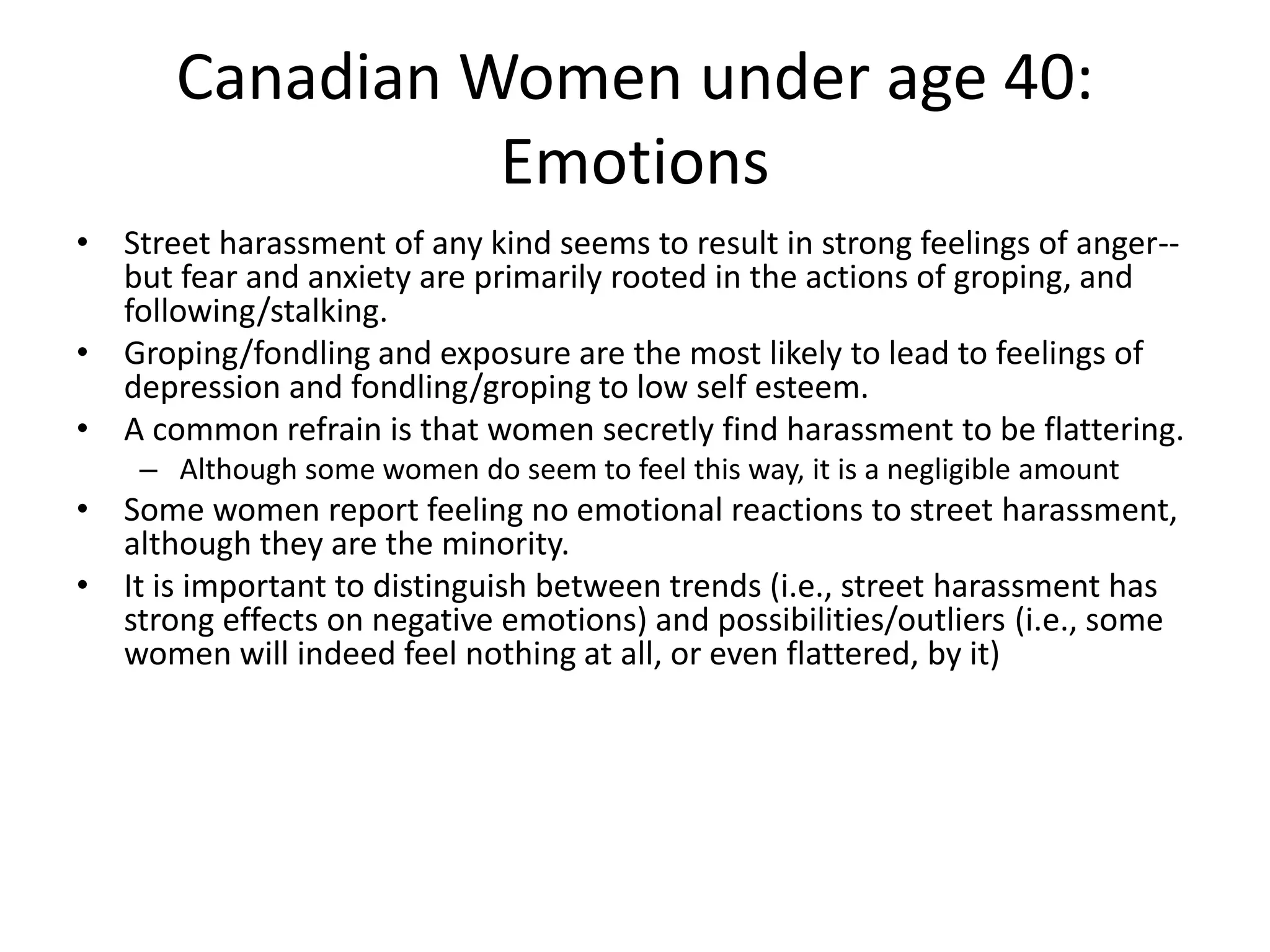 Canadian Women under age 40:
Emotions
• Street harassment of any kind seems to result in strong feelings of anger--
but fear and anxiety are primarily rooted in the actions of groping, and
following/stalking.
• Groping/fondling and exposure are the most likely to lead to feelings of
depression and fondling/groping to low self esteem.
• A common refrain is that women secretly find harassment to be flattering.
– Although some women do seem to feel this way, it is a negligible amount
• Some women report feeling no emotional reactions to street harassment,
although they are the minority.
• It is important to distinguish between trends (i.e., street harassment has
strong effects on negative emotions) and possibilities/outliers (i.e., some
women will indeed feel nothing at all, or even flattered, by it)
 