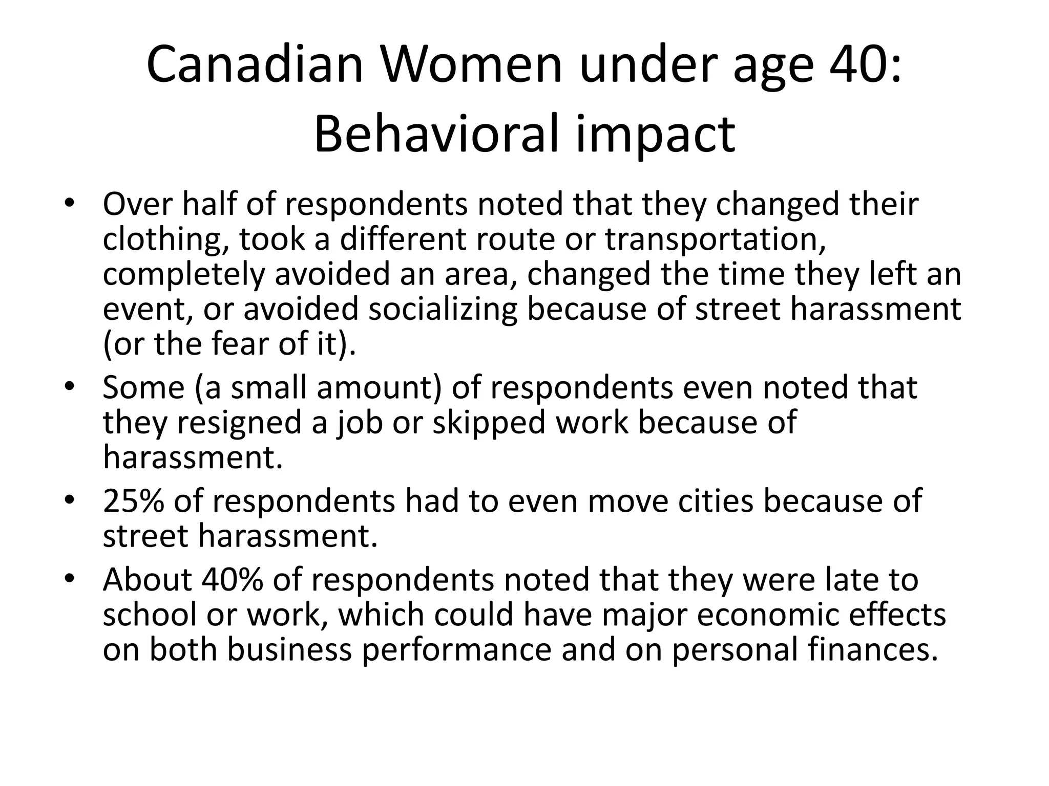 Canadian Women under age 40:
Behavioral impact
• Over half of respondents noted that they changed their
clothing, took a different route or transportation,
completely avoided an area, changed the time they left an
event, or avoided socializing because of street harassment
(or the fear of it).
• Some (a small amount) of respondents even noted that
they resigned a job or skipped work because of
harassment.
• 25% of respondents had to even move cities because of
street harassment.
• About 40% of respondents noted that they were late to
school or work, which could have major economic effects
on both business performance and on personal finances.
 