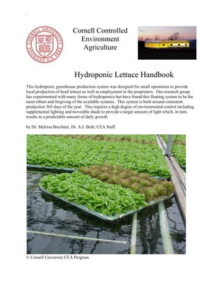 `
© Cornell University CEA Program
Cornell Controlled
Environment
Agriculture
Hydroponic Lettuce Handbook
This hydroponic greenhouse production system was designed for small operations to provide
local production of head lettuce as well as employment to the proprieters. Our research group
has experimented with many forms of hydroponics but have found this floating system to be the
most robust and forgiving of the available systems. This system is built around consistent
produciton 365 days of the year. This requires a high degree of environmental control including
supplemental lighting and moveable shade to provide a target amount of light which, in turn,
results in a predictable amount of daily growth.
by Dr. Melissa Brechner, Dr. A.J. Both, CEA Staff
 