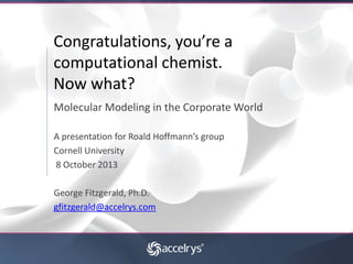Congratulations, you’re a
computational chemist.
Now what?
Molecular Modeling in the Corporate World
A presentation for Roald Hoffmann’s group
Cornell University
8 October 2013
George Fitzgerald, Ph.D.
gfitzgerald@accelrys.com

 