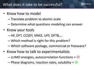 What does it take to be successful?
• Know how to model
– Translate problem to atomic scale
– Determine what questions modeling can answer

• Know your tools
– HF, DFT, CCSDT, MM2, UFF, DFTB,…
– Which method is right for this problem?
– Which software package, commercial or freeware?

• Know how to talk to experimentalists
– LUMO energies, autocorrelation functions = 
– Phase diagrams, reaction rates, solubility = 

 