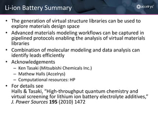 Li-ion Battery Summary
• The generation of virtual structure libraries can be used to
explore materials design space
• Advanced materials modeling workflows can be captured in
pipelined protocols enabling the analysis of virtual materials
libraries
• Combination of molecular modeling and data analysis can
identify leads efficiently
• Acknowledgements
– Ken Tasaki (Mitsubishi Chemicals Inc.)
– Mathew Halls (Accelrys)
– Computational resources: HP

• For details see
Halls & Tasaki, “High-throughput quantum chemistry and
virtual screening for lithium ion battery electrolyte additives,”
J. Power Sources 195 (2010) 1472

 