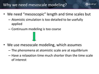 Why we need mesoscale modeling?
• We need “mesoscopic” length and time scales but
– Atomistic simulation is too detailed to be usefully
applied
– Continuum modeling is too coarse

• We use mesoscale modeling, which assumes
– The phenomena at atomistic scale are at equilibrium
– Have a relaxation time much shorter than the time scale
of interest

 