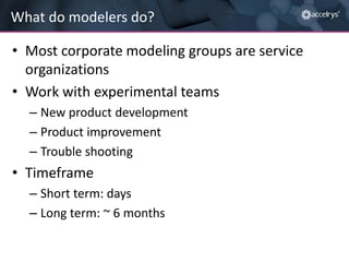 What do modelers do?
• Most corporate modeling groups are service
organizations
• Work with experimental teams
– New product development
– Product improvement
– Trouble shooting

• Timeframe
– Short term: days
– Long term: ~ 6 months

 