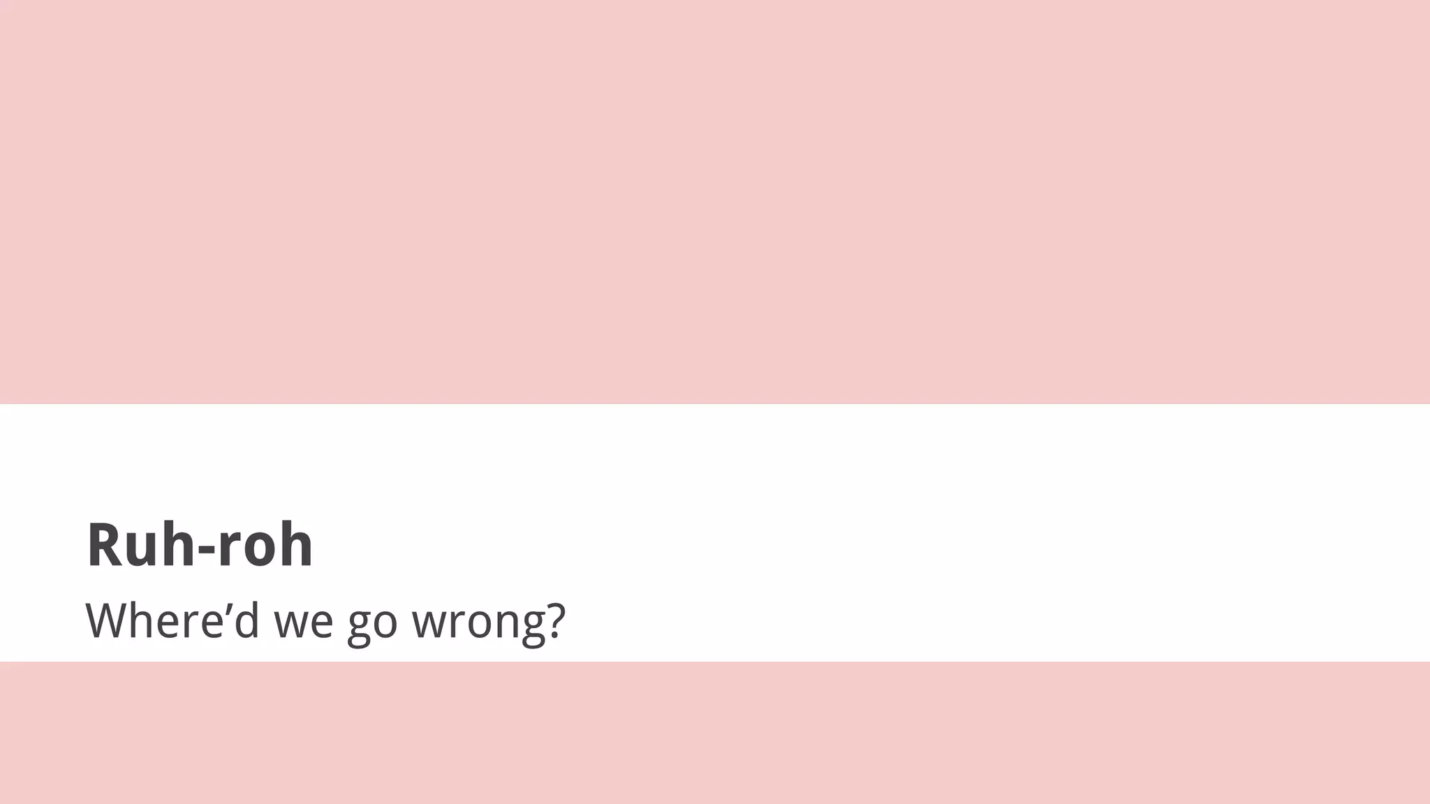 Ruh-roh
Where’d we go wrong?
 