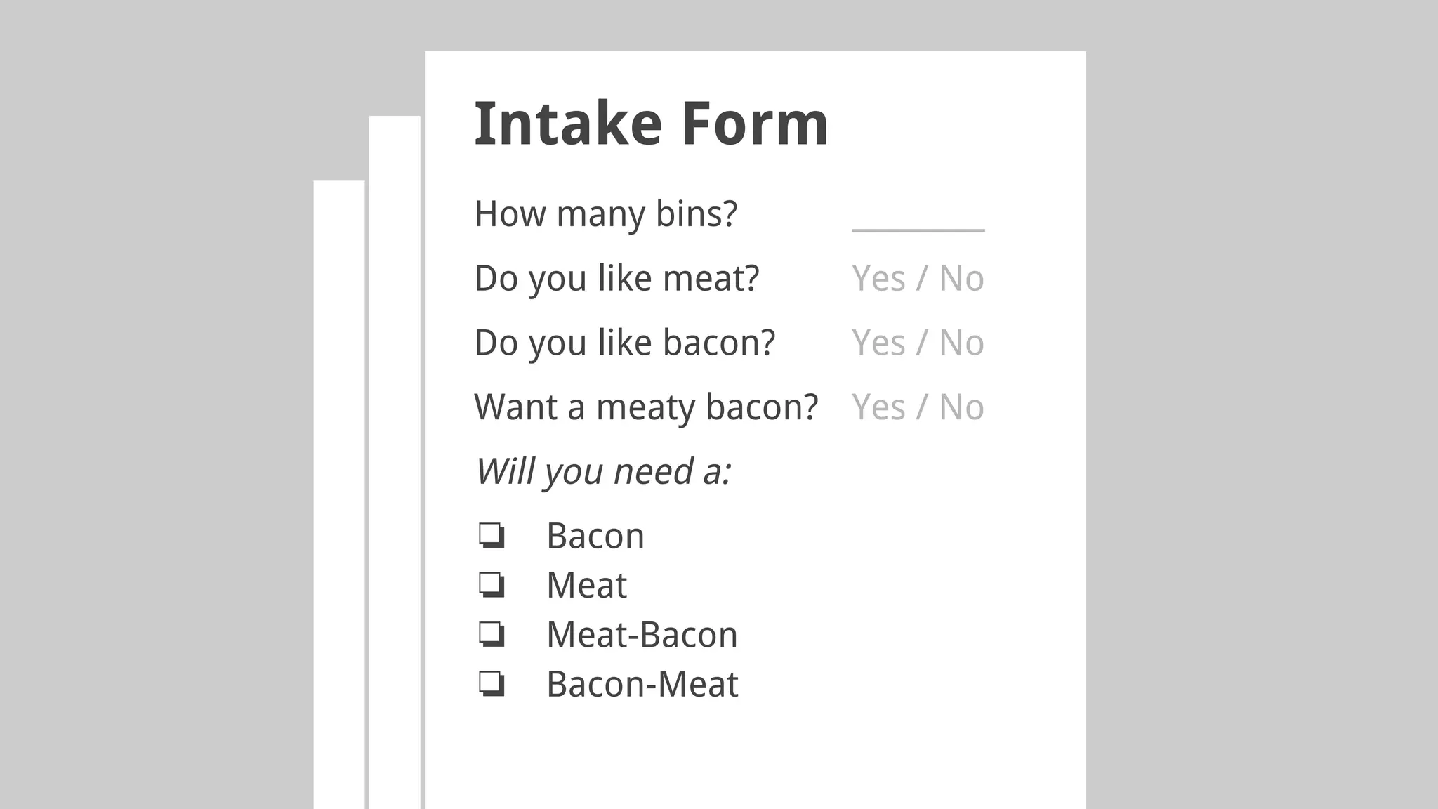 Intake Form
How many bins? _________
Do you like meat? Yes / No
Do you like bacon? Yes / No
Want a meaty bacon? Yes / No
Will you need a:
❏ Bacon
❏ Meat
❏ Meat-Bacon
❏ Bacon-Meat
 