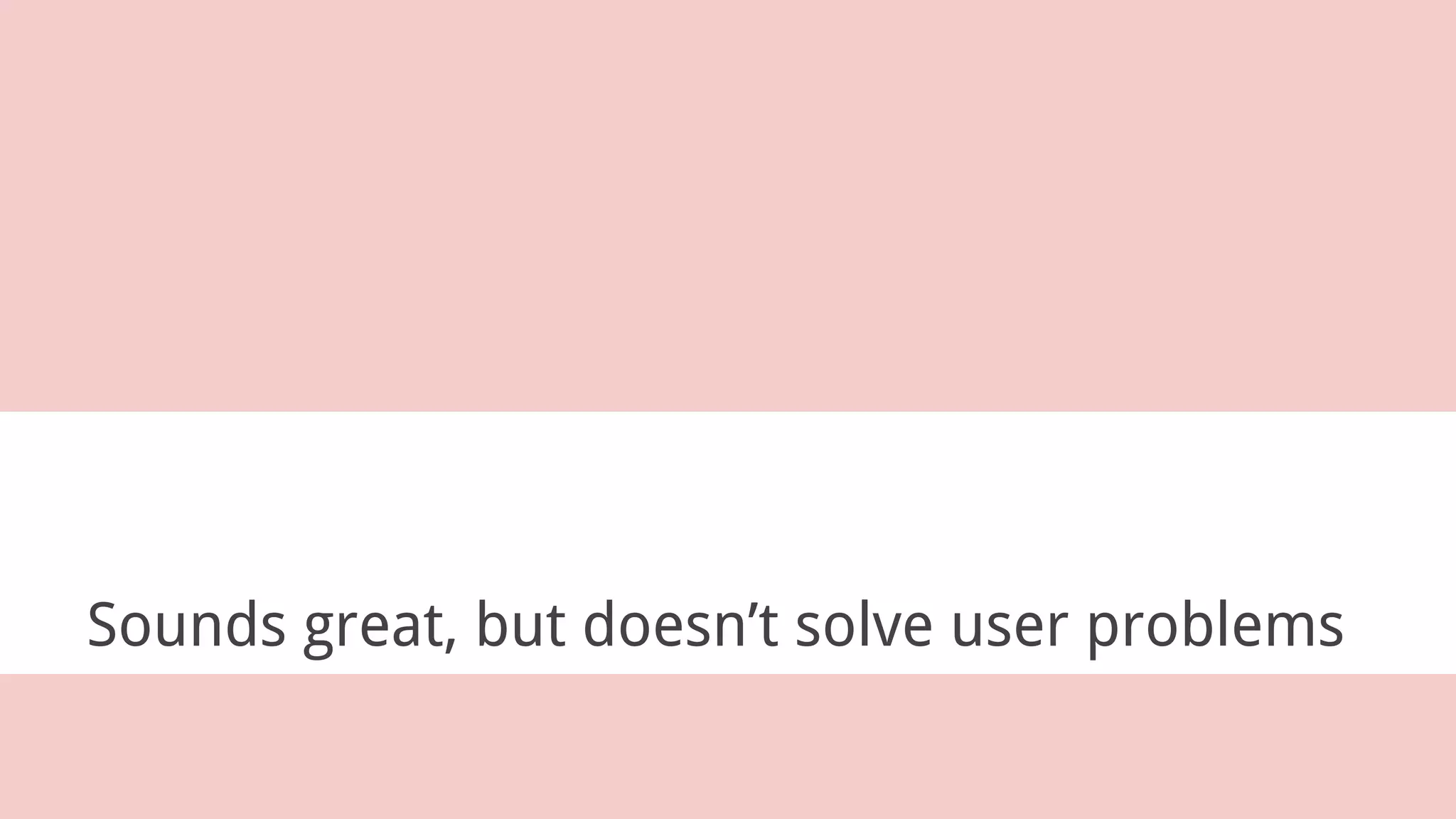 Sounds great, but doesn’t solve user problems
 