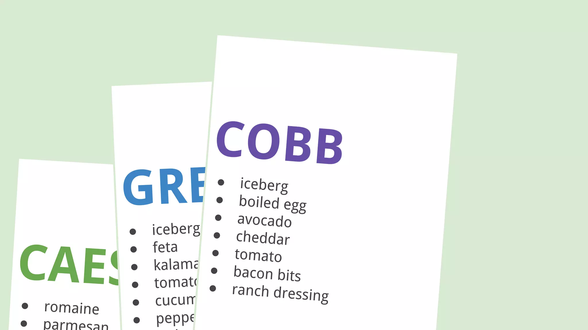 CAESAR● romaine
● par
GREEK
● iceberg
● feta
● kalamata olives
● tomato
● cucumber
● peppers
COBB● iceberg
● boiled egg
● avocado
● cheddar
● tomato
● bacon bits
● ranch dressing
 