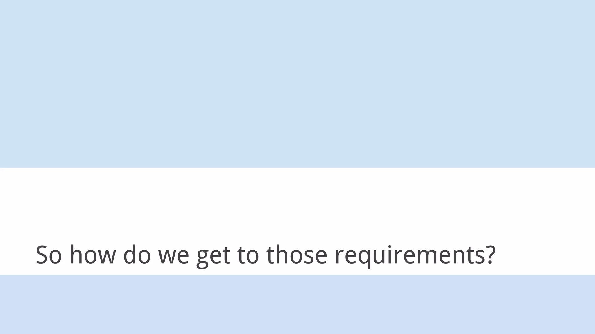 So how do we get to those requirements?
 