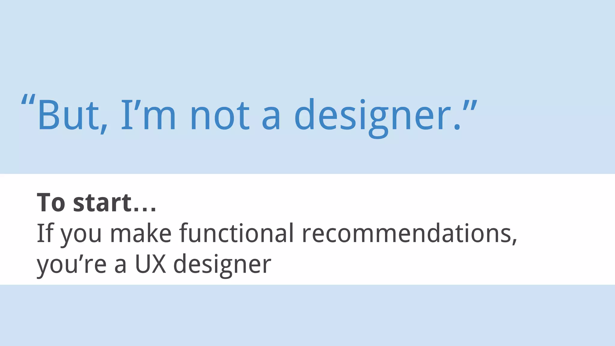 To start…
If you make functional recommendations,
you’re a UX designer
But, I’m not a designer.”“
 