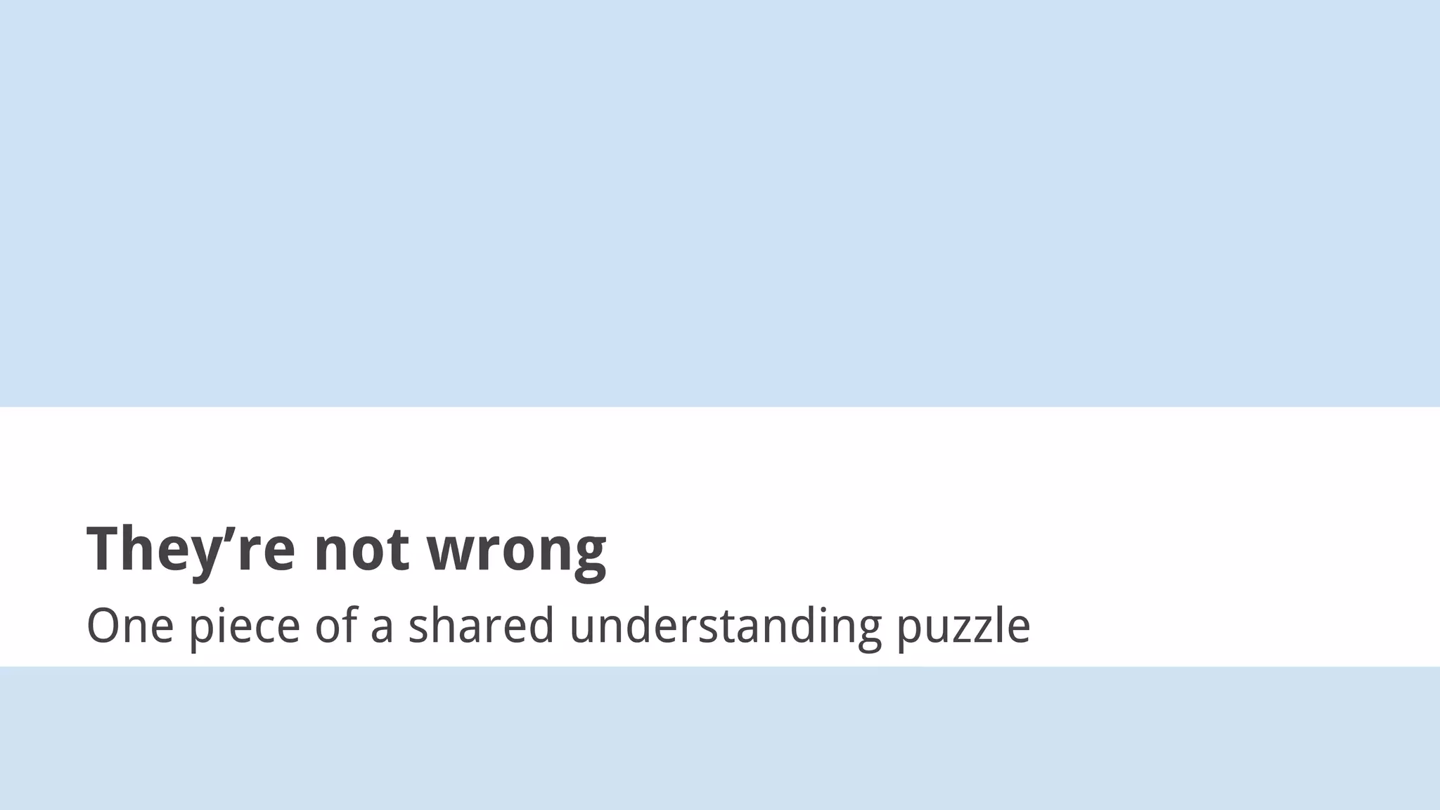 They’re not wrong
One piece of a shared understanding puzzle
 