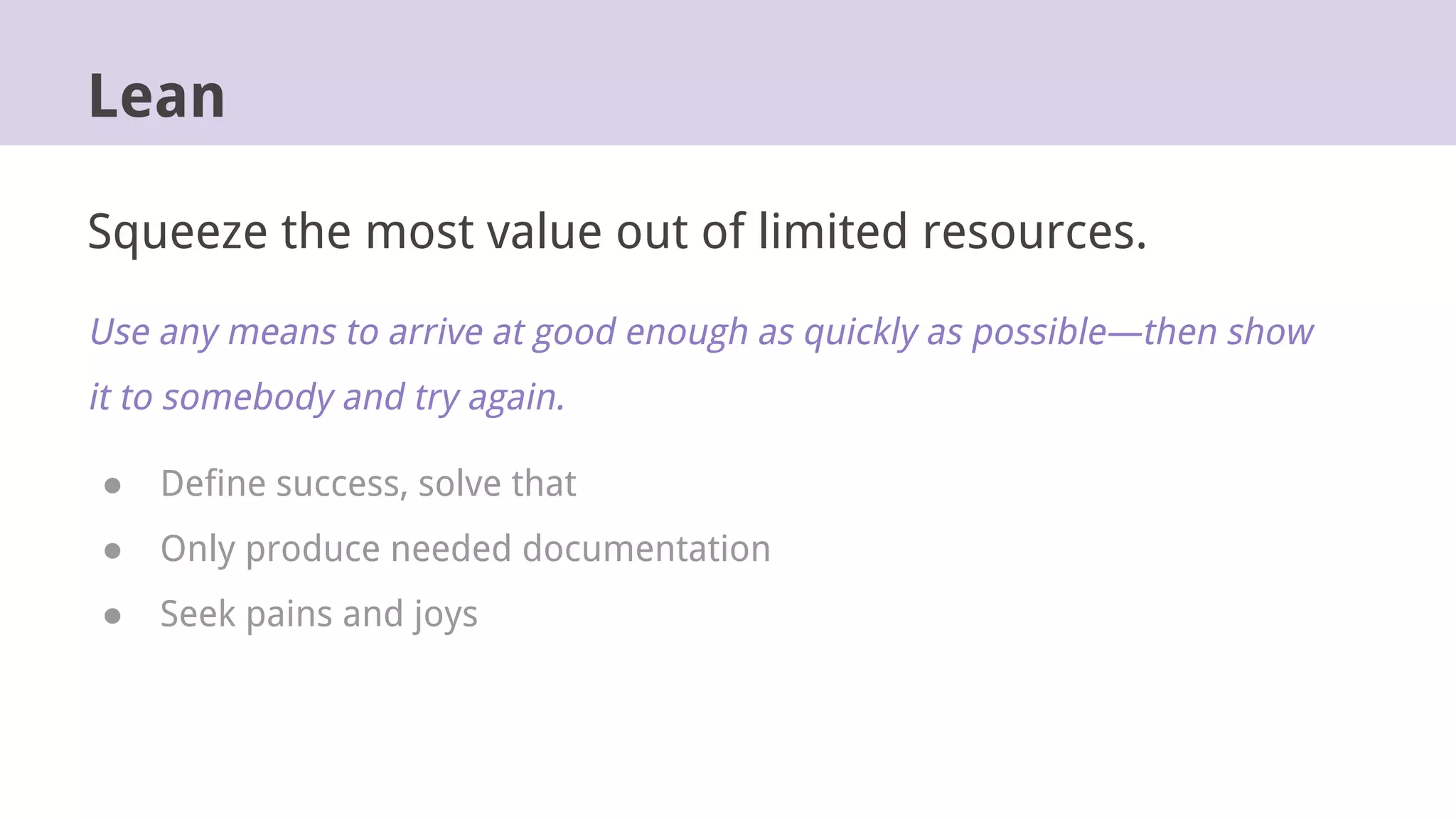 Lean
Squeeze the most value out of limited resources.
Use any means to arrive at good enough as quickly as possible—then show
it to somebody and try again.
● Define success, solve that
● Only produce needed documentation
● Seek pains and joys
 