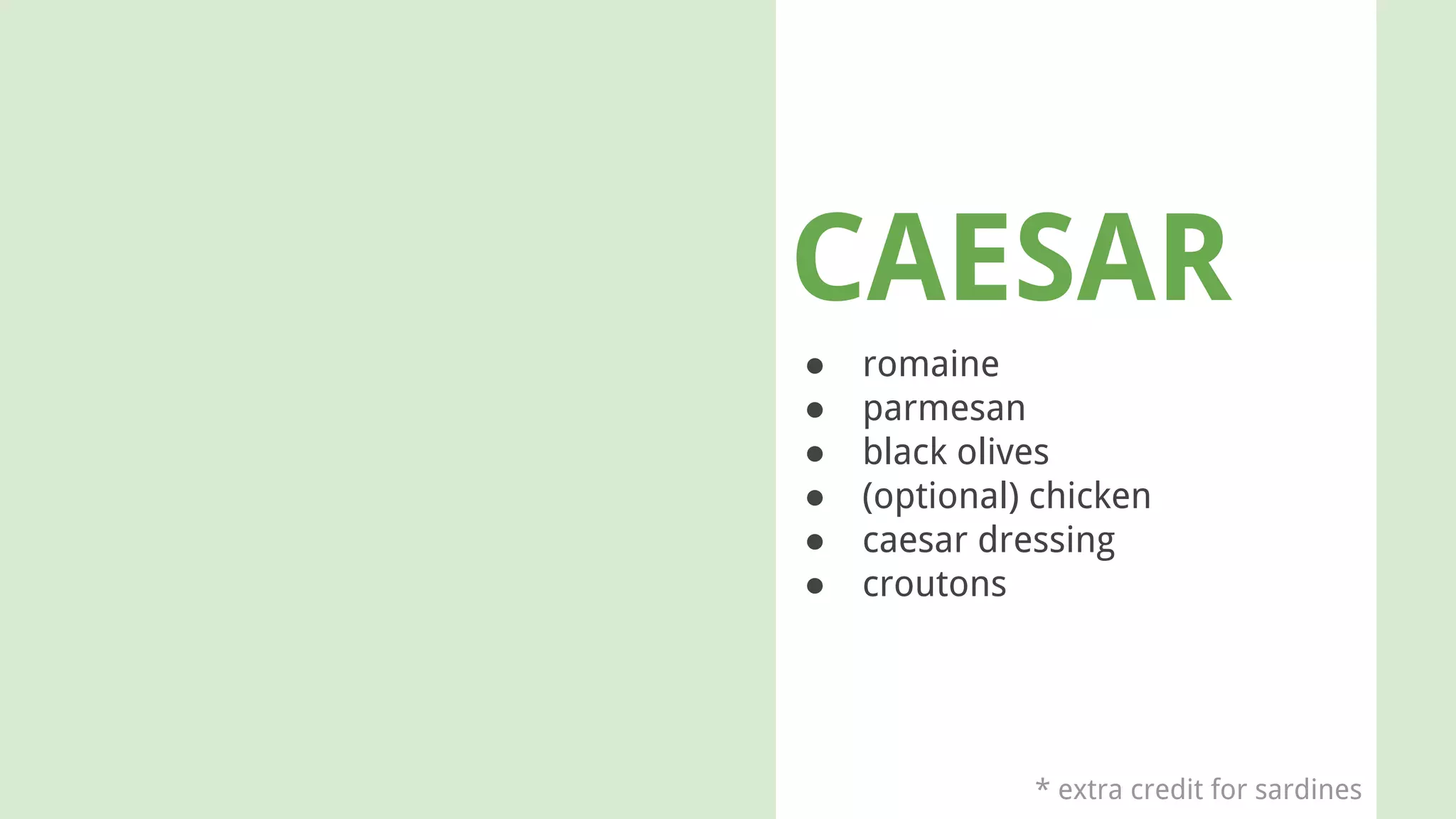 CAESAR
● romaine
● parmesan
● black olives
● (optional) chicken
● caesar dressing
● croutons
* extra credit for sardines
 