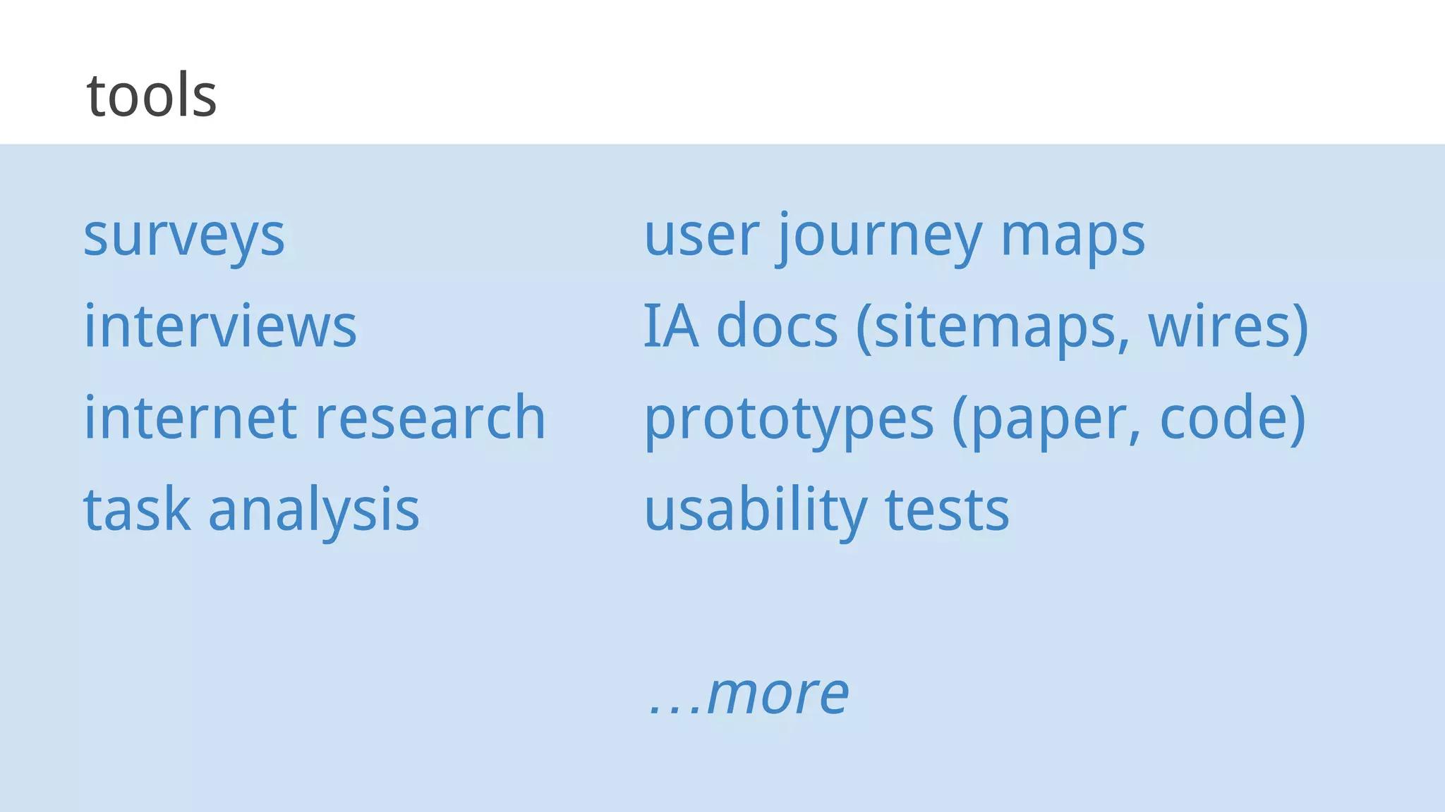tools
surveys
interviews
internet research
task analysis
user journey maps
IA docs (sitemaps, wires)
prototypes (paper, code)
usability tests
…more
 
