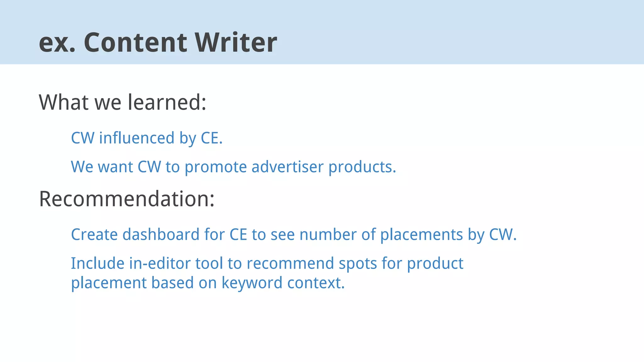 ex. Content Writer
What we learned:
CW influenced by CE.
We want CW to promote advertiser products.
Recommendation:
Create dashboard for CE to see number of placements by CW.
Include in-editor tool to recommend spots for product
placement based on keyword context.
 