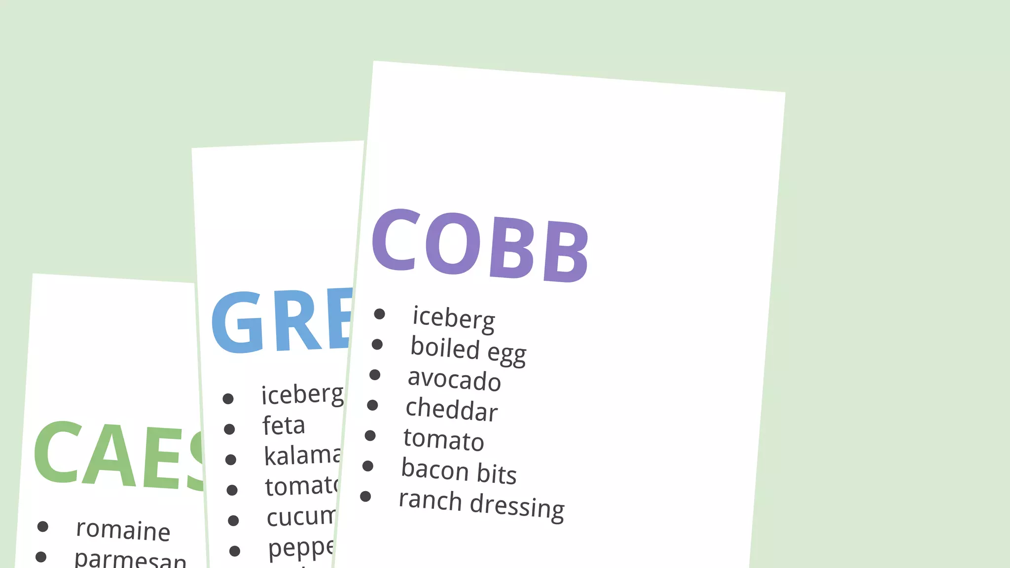 CAESAR● romaine
● par
GREEK
● iceberg
● feta
● kalamata olives
● tomato
● cucumber
● peppers
COBB● iceberg
● boiled egg
● avocado
● cheddar
● tomato
● bacon bits
● ranch dressing
 