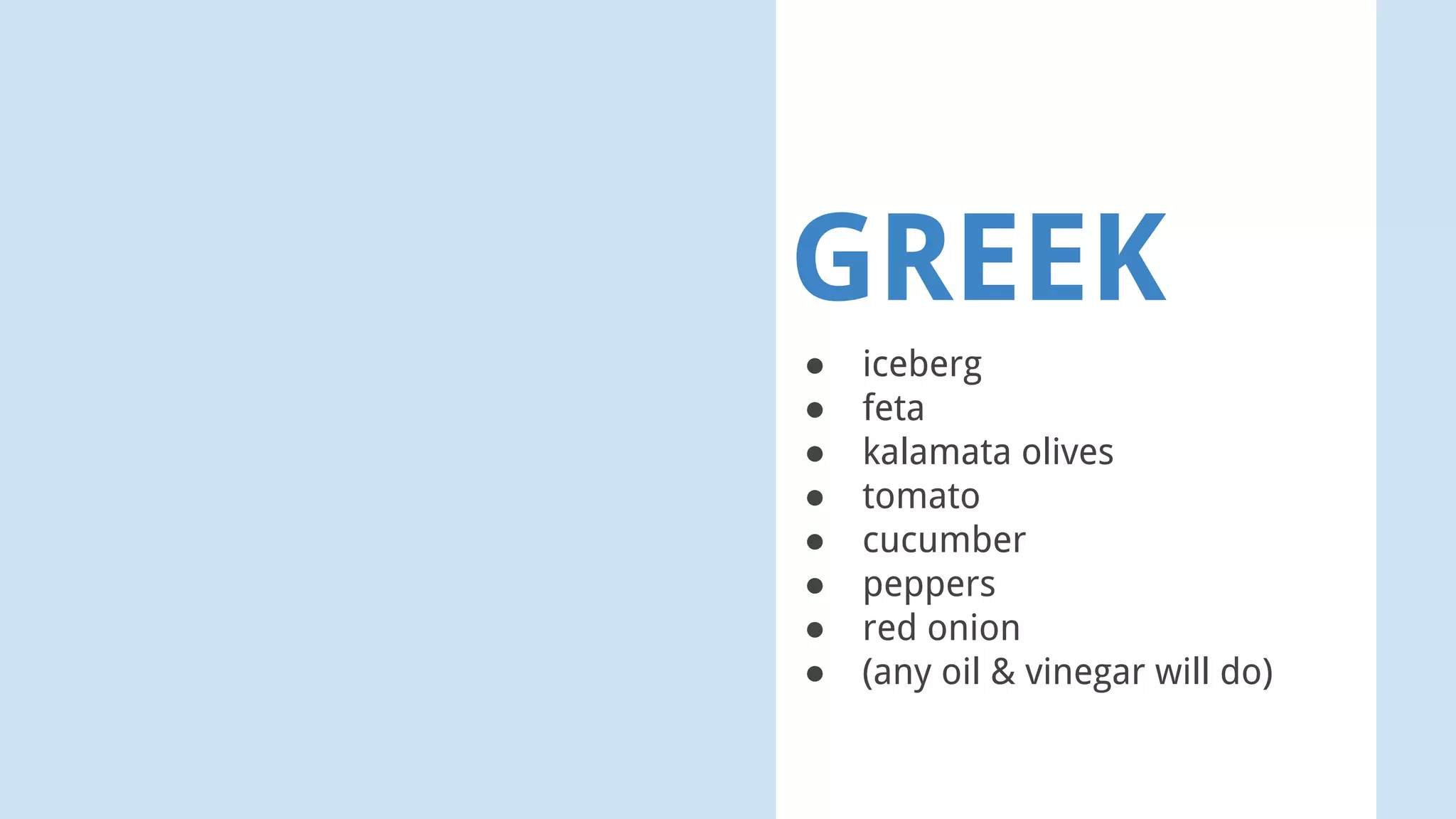 GREEK
● iceberg
● feta
● kalamata olives
● tomato
● cucumber
● peppers
● red onion
● (any oil & vinegar will do)
 
