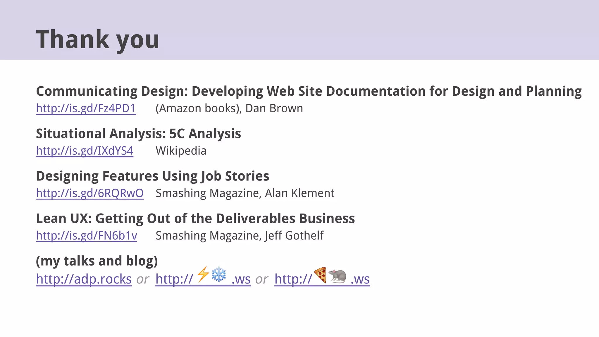 Communicating Design: Developing Web Site Documentation for Design and Planning
http://is.gd/Fz4PD1 (Amazon books), Dan Brown
Situational Analysis: 5C Analysis
http://is.gd/IXdYS4 Wikipedia
Designing Features Using Job Stories
http://is.gd/6RQRwO Smashing Magazine, Alan Klement
Lean UX: Getting Out of the Deliverables Business
http://is.gd/FN6b1v Smashing Magazine, Jeff Gothelf
(my talks and blog)
http://adp.rocks or http:// .ws or http:// .ws
Thank you
 