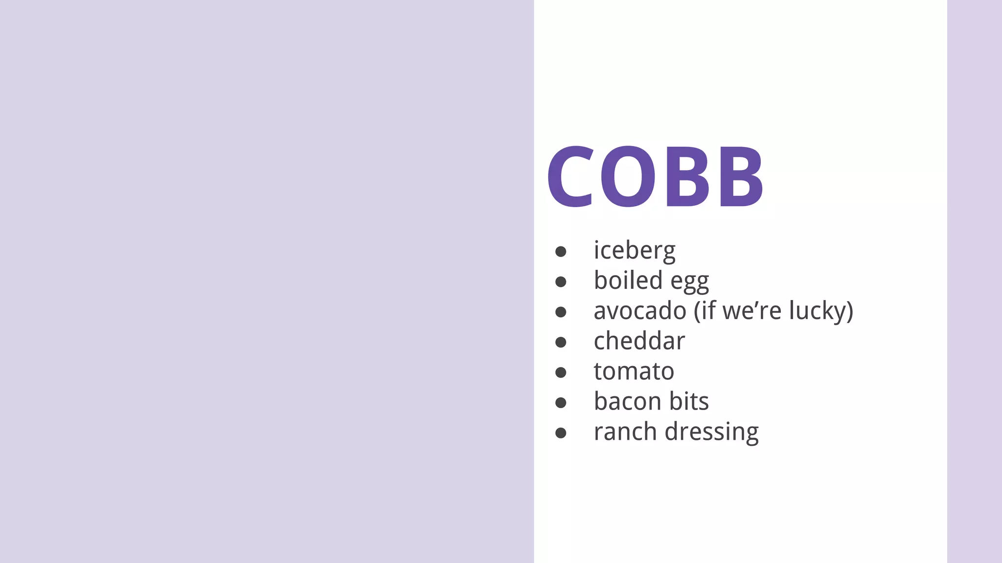 COBB
● iceberg
● boiled egg
● avocado (if we’re lucky)
● cheddar
● tomato
● bacon bits
● ranch dressing
 