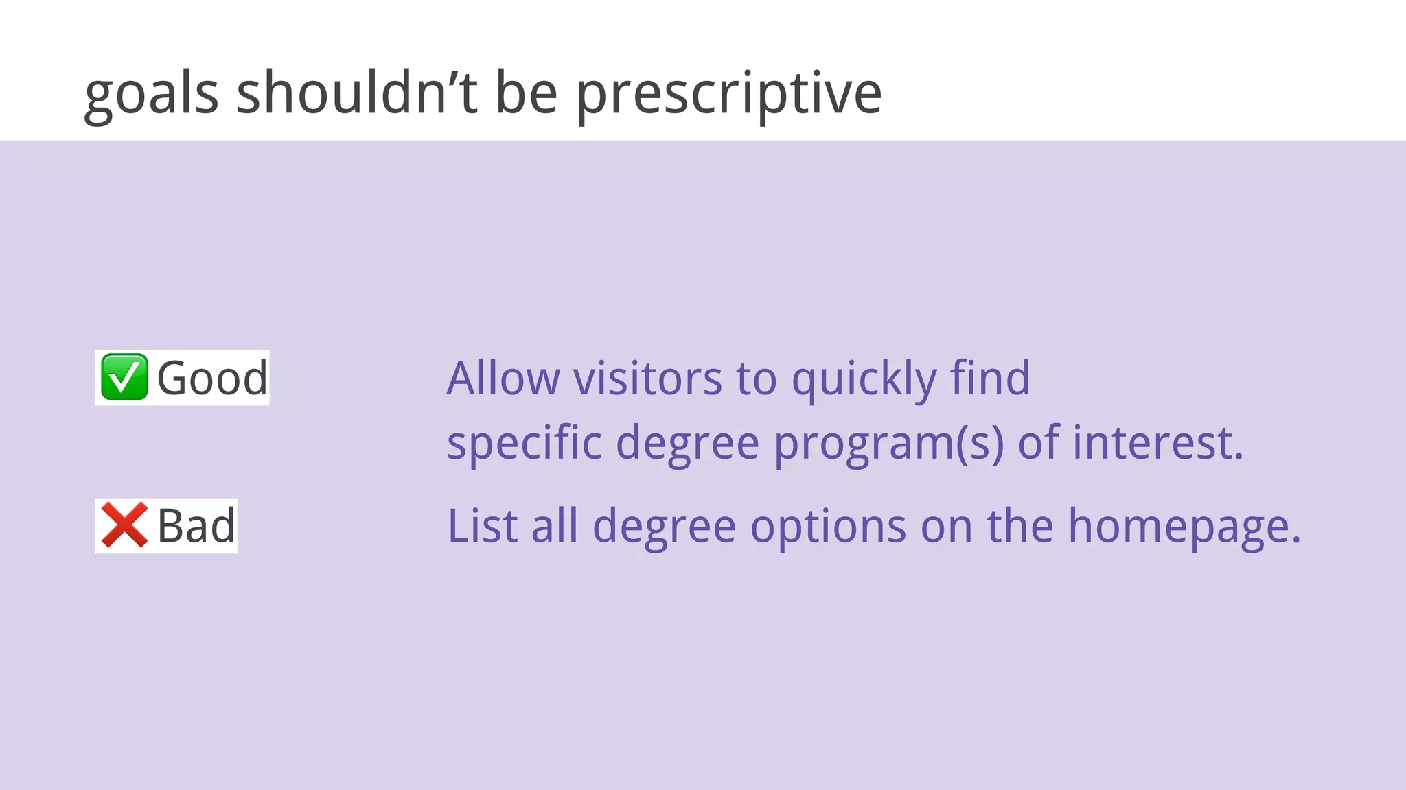 goals shouldn’t be prescriptive
Good Allow visitors to quickly find
specific degree program(s) of interest.
Bad List all degree options on the homepage.
 