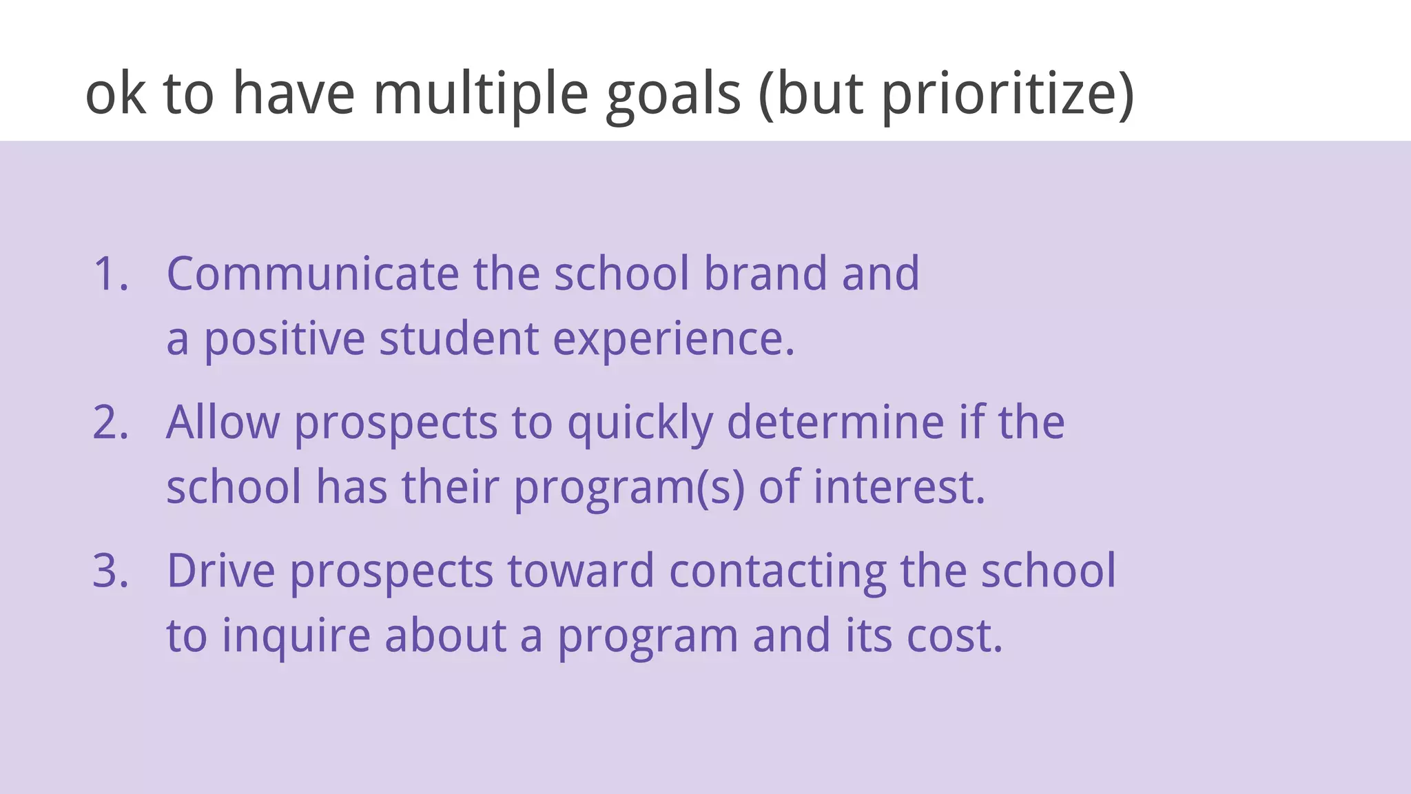 ok to have multiple goals (but prioritize)
1. Communicate the school brand and
a positive student experience.
2. Allow prospects to quickly determine if the
school has their program(s) of interest.
3. Drive prospects toward contacting the school
to inquire about a program and its cost.
 