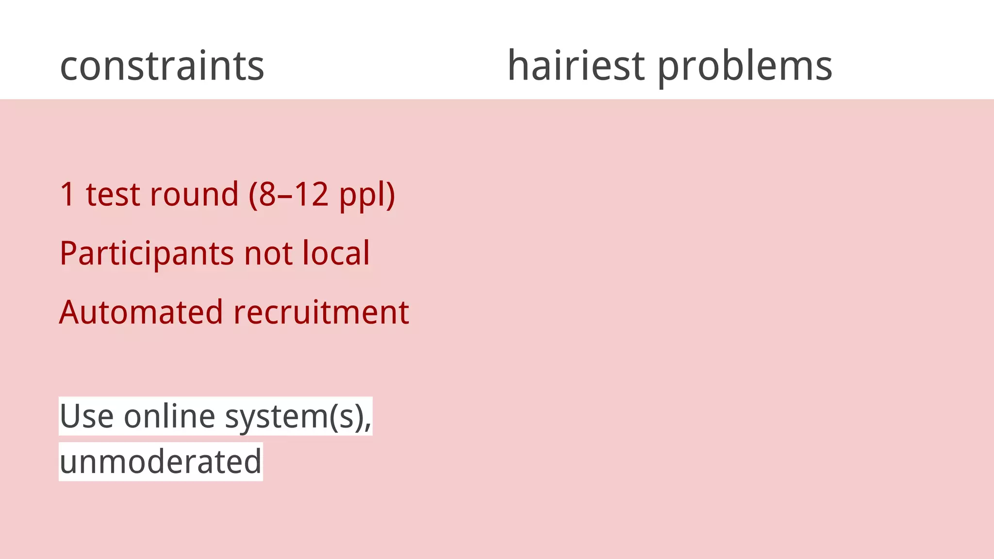 constraints hairiest problems
1 test round (8–12 ppl)
Participants not local
Automated recruitment
Use online system(s),
unmoderated
 
