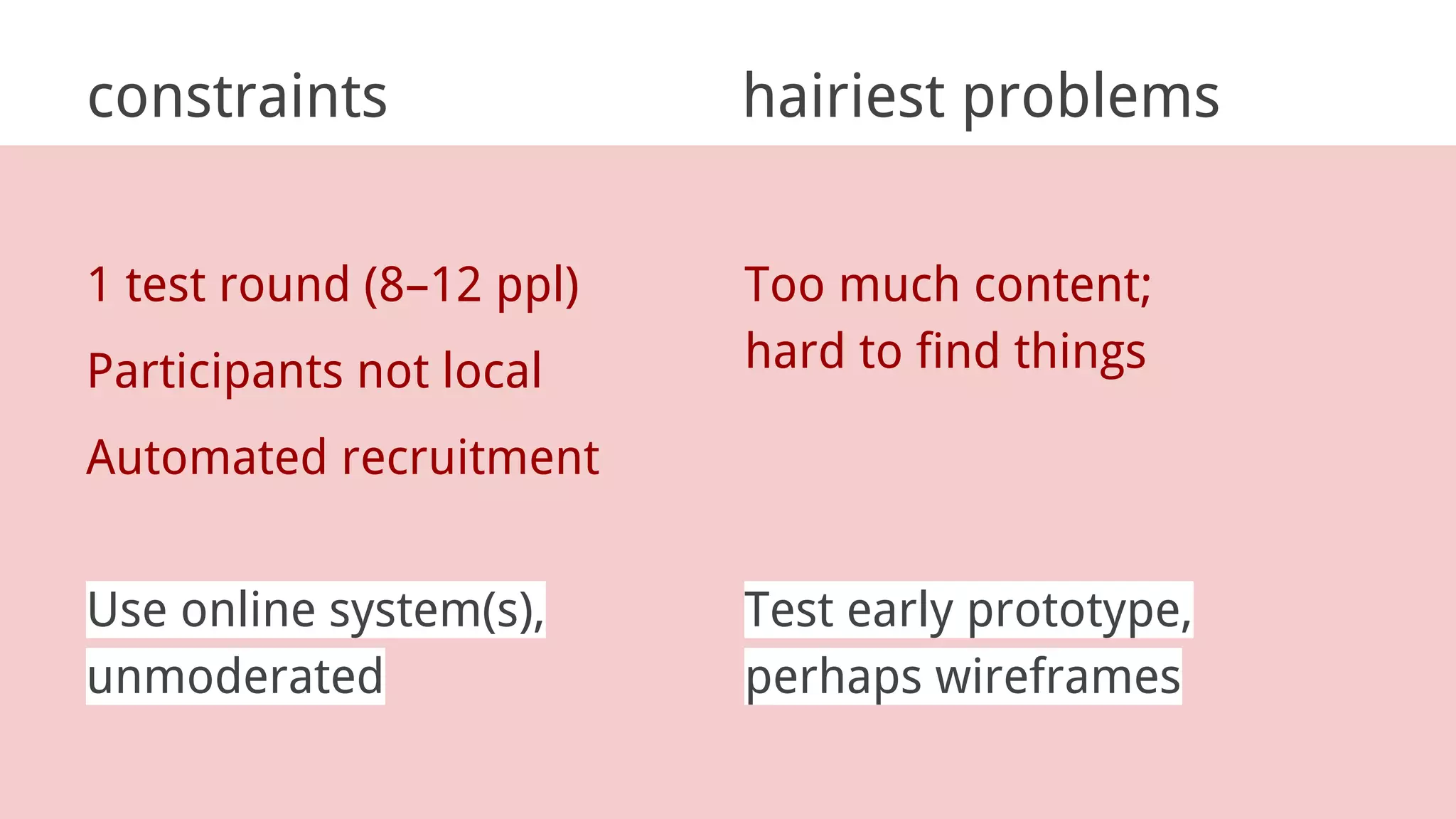constraints hairiest problems
1 test round (8–12 ppl)
Participants not local
Automated recruitment
Too much content;
hard to find things
Use online system(s),
unmoderated
Test early prototype,
perhaps wireframes
 