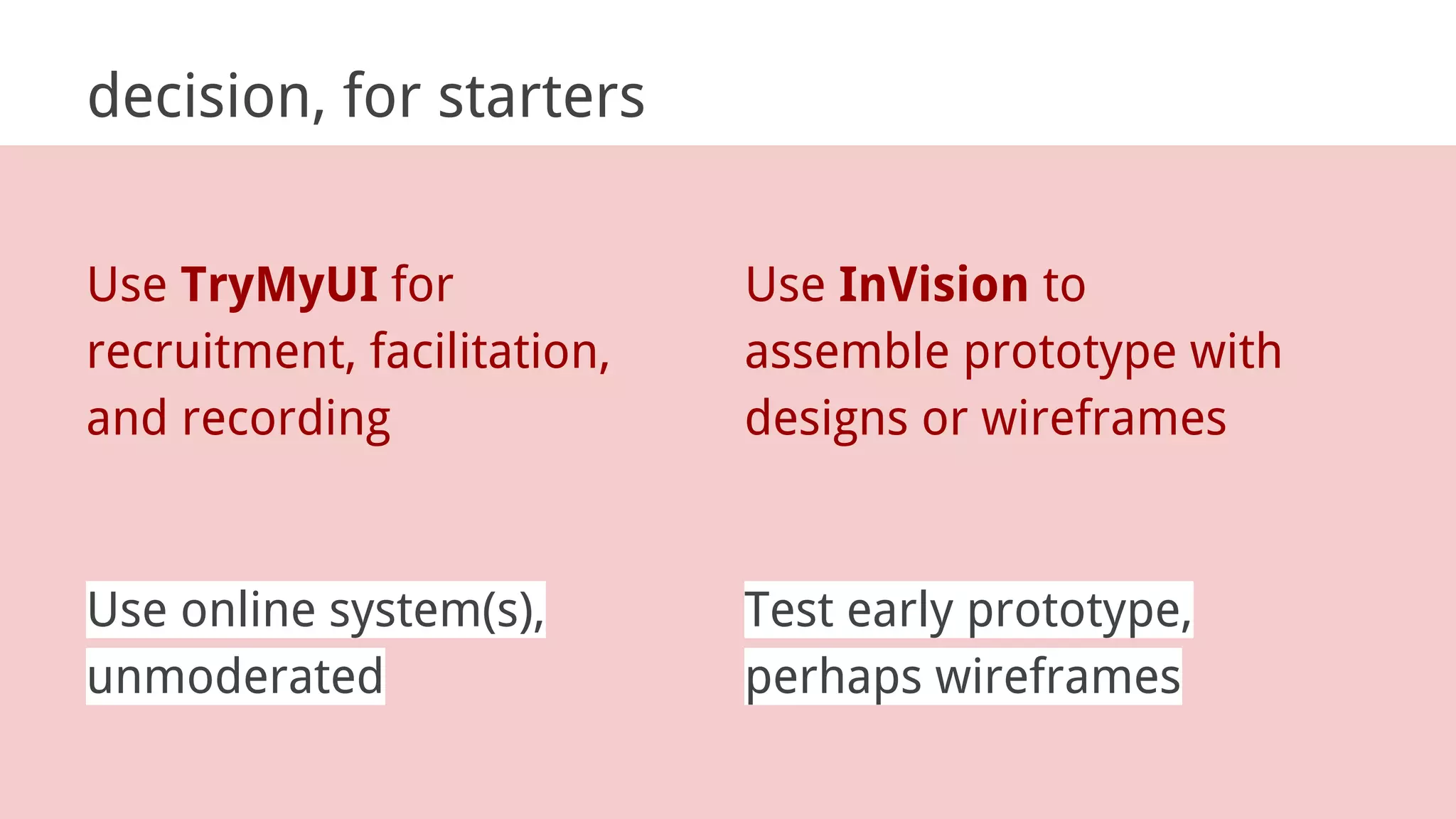 decision, for starters
Use online system(s),
unmoderated
Test early prototype,
perhaps wireframes
Use TryMyUI for
recruitment, facilitation,
and recording
Use InVision to
assemble prototype with
designs or wireframes
 