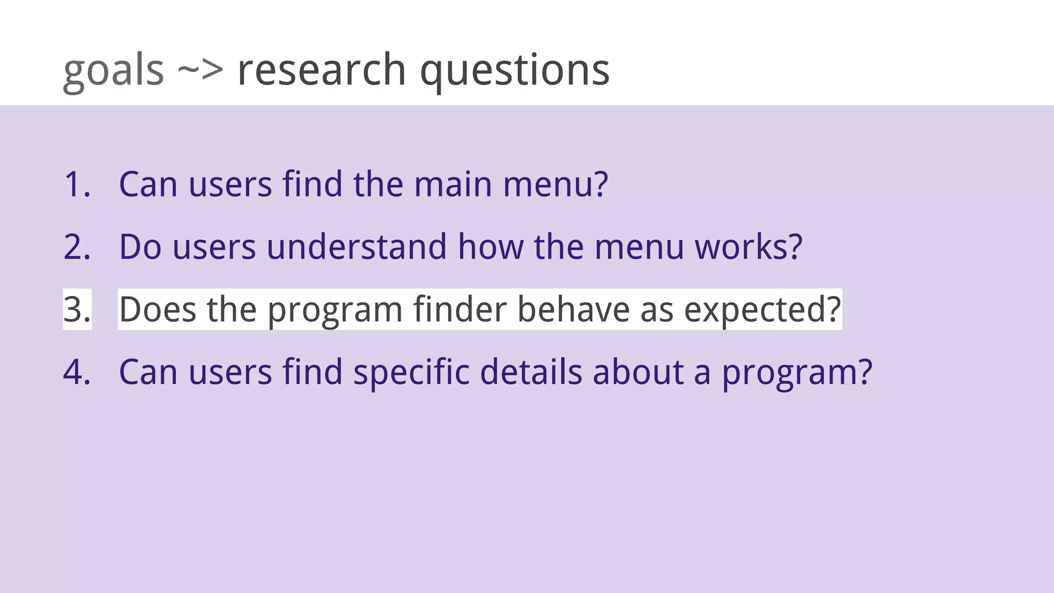 goals ~> research questions
1. Can users find the main menu?
2. Do users understand how the menu works?
3. Does the program finder behave as expected?
4. Can users find specific details about a program?
 