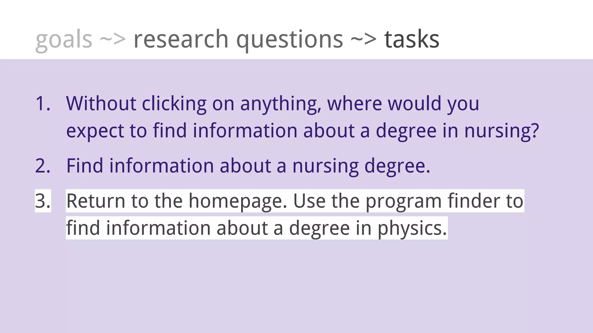 goals ~> research questions ~> tasks
1. Without clicking on anything, where would you
expect to find information about a degree in nursing?
2. Find information about a nursing degree.
3. Return to the homepage. Use the program finder to
find information about a degree in physics.
 
