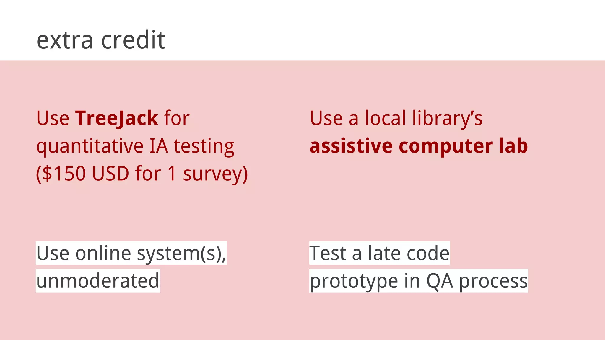extra credit
Use online system(s),
unmoderated
Test a late code
prototype in QA process
Use TreeJack for
quantitative IA testing
($150 USD for 1 survey)
Use a local library’s
assistive computer lab
 