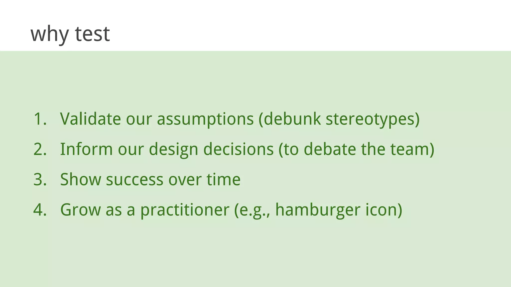 why test
1. Validate our assumptions (debunk stereotypes)
2. Inform our design decisions (to debate the team)
3. Show success over time
4. Grow as a practitioner (e.g., hamburger icon)
 