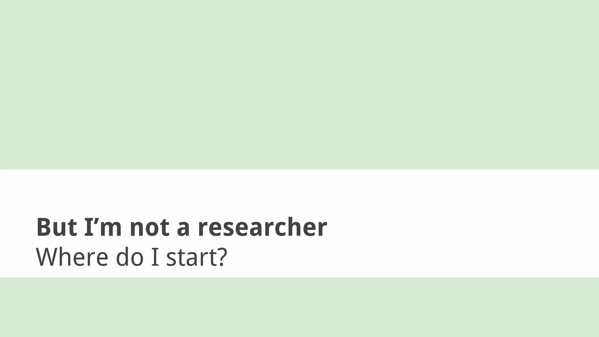 But I’m not a researcher
Where do I start?
 