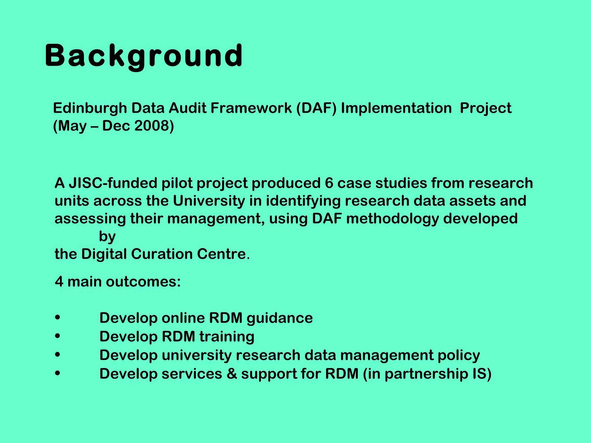 Background
Edinburgh Data Audit Framework (DAF) Implementation Project
(May – Dec 2008)

A JISC-funded pilot project produced 6 case studies from research
units across the University in identifying research data assets and
assessing their management, using DAF methodology developed
by
the Digital Curation Centre.
4 main outcomes:
•
•
•
•

Develop online RDM guidance
Develop RDM training
Develop university research data management policy
Develop services & support for RDM (in partnership IS)

 