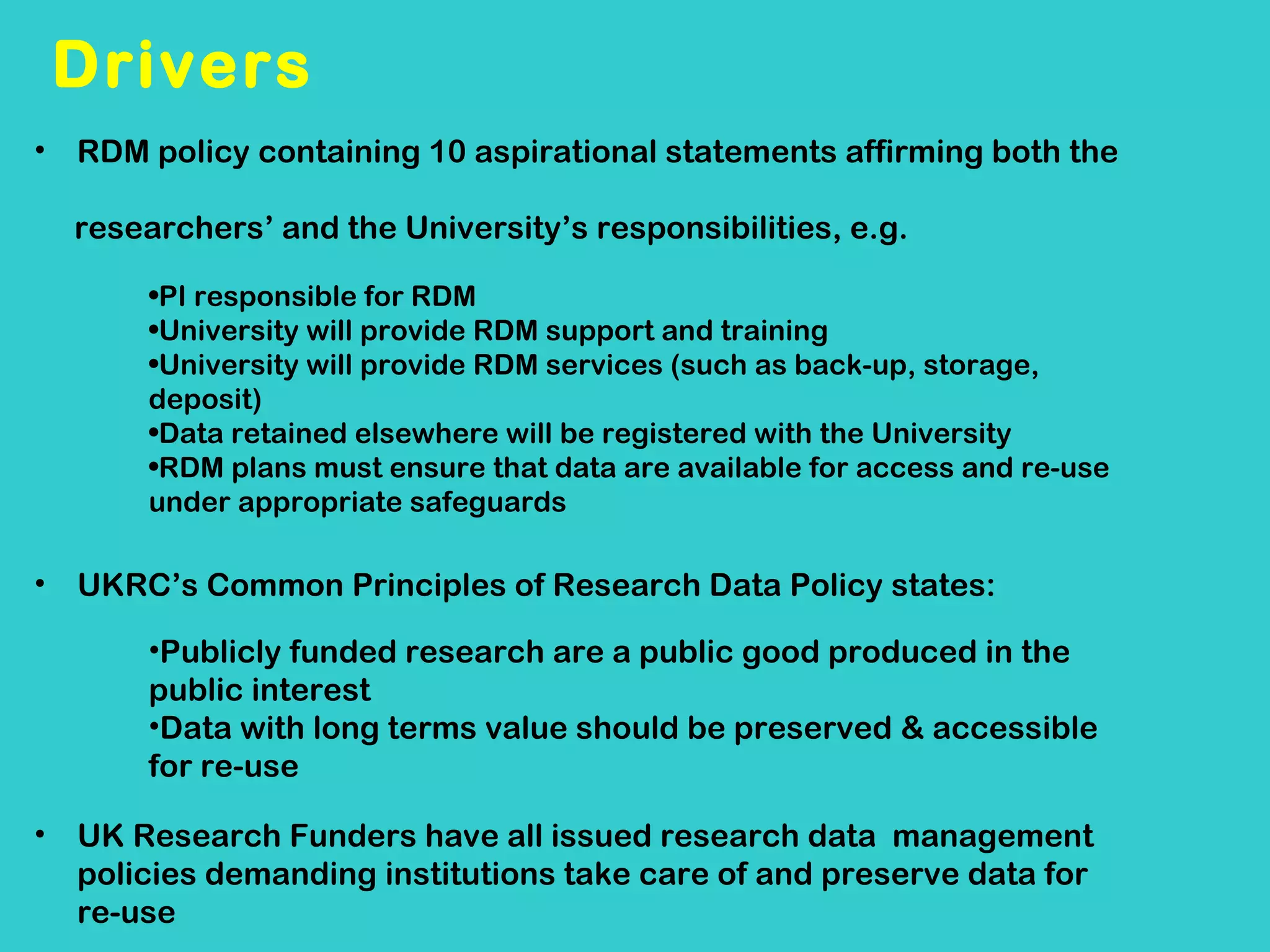 Drivers
• RDM policy containing 10 aspirational statements affirming both the
researchers’ and the University’s responsibilities, e.g.
•PI responsible for RDM
•University will provide RDM support and training
•University will provide RDM services (such as back-up, storage,
deposit)
•Data retained elsewhere will be registered with the University
•RDM plans must ensure that data are available for access and re-use
under appropriate safeguards

•

UKRC’s Common Principles of Research Data Policy states:
•Publicly funded research are a public good produced in the
public interest
•Data with long terms value should be preserved & accessible
for re-use

•

UK Research Funders have all issued research data management
policies demanding institutions take care of and preserve data for
re-use

 