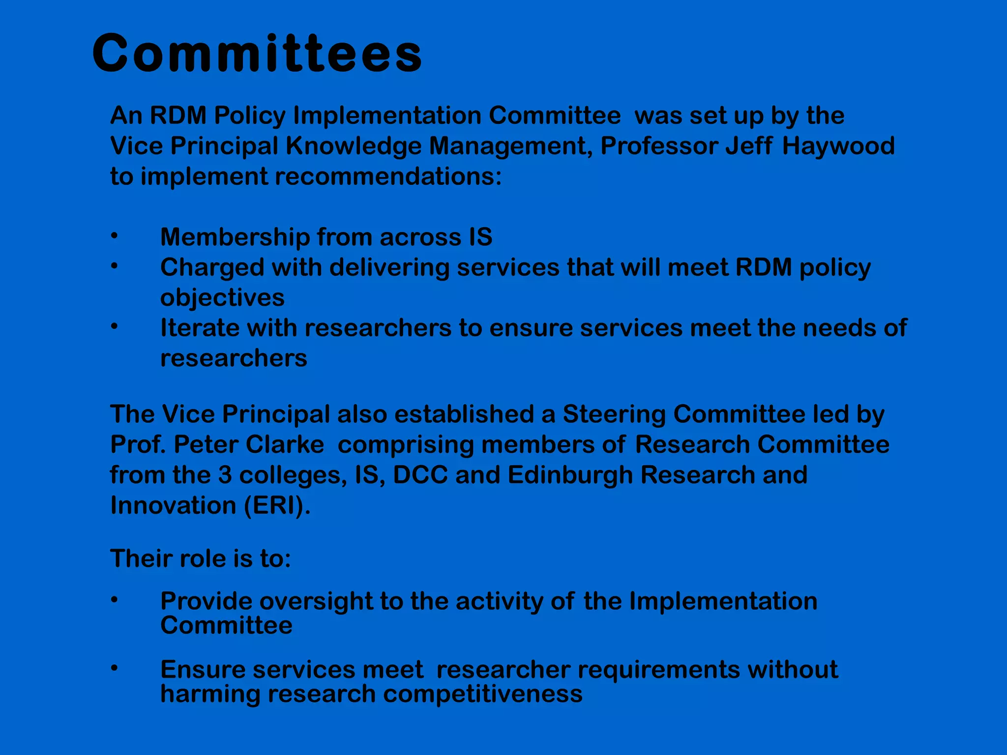 Committees
An RDM Policy Implementation Committee was set up by the
Vice Principal Knowledge Management, Professor Jeff Haywood
to implement recommendations:
•
•
•

Membership from across IS
Charged with delivering services that will meet RDM policy
objectives
Iterate with researchers to ensure services meet the needs of
researchers

The Vice Principal also established a Steering Committee led by
Prof. Peter Clarke comprising members of Research Committee
from the 3 colleges, IS, DCC and Edinburgh Research and
Innovation (ERI).
Their role is to:
•

Provide oversight to the activity of the Implementation
Committee

•

Ensure services meet researcher requirements without
harming research competitiveness

 