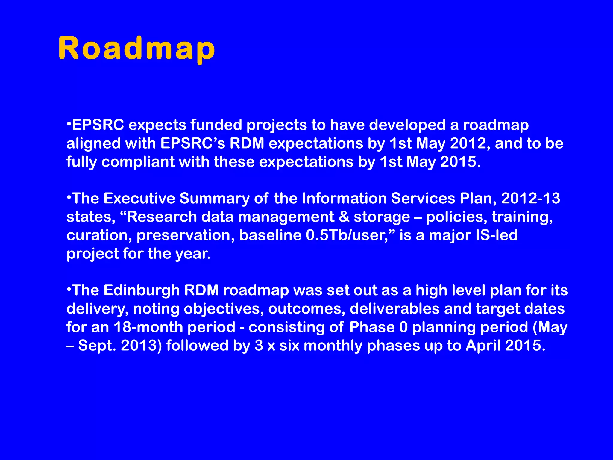 Roadmap
•EPSRC expects funded projects to have developed a roadmap
aligned with EPSRC’s RDM expectations by 1st May 2012, and to be
fully compliant with these expectations by 1st May 2015.
•The Executive Summary of the Information Services Plan, 2012-13
states, “Research data management & storage – policies, training,
curation, preservation, baseline 0.5Tb/user,” is a major IS-led
project for the year.
•The Edinburgh RDM roadmap was set out as a high level plan for its
delivery, noting objectives, outcomes, deliverables and target dates
for an 18-month period - consisting of Phase 0 planning period (May
– Sept. 2013) followed by 3 x six monthly phases up to April 2015.

 