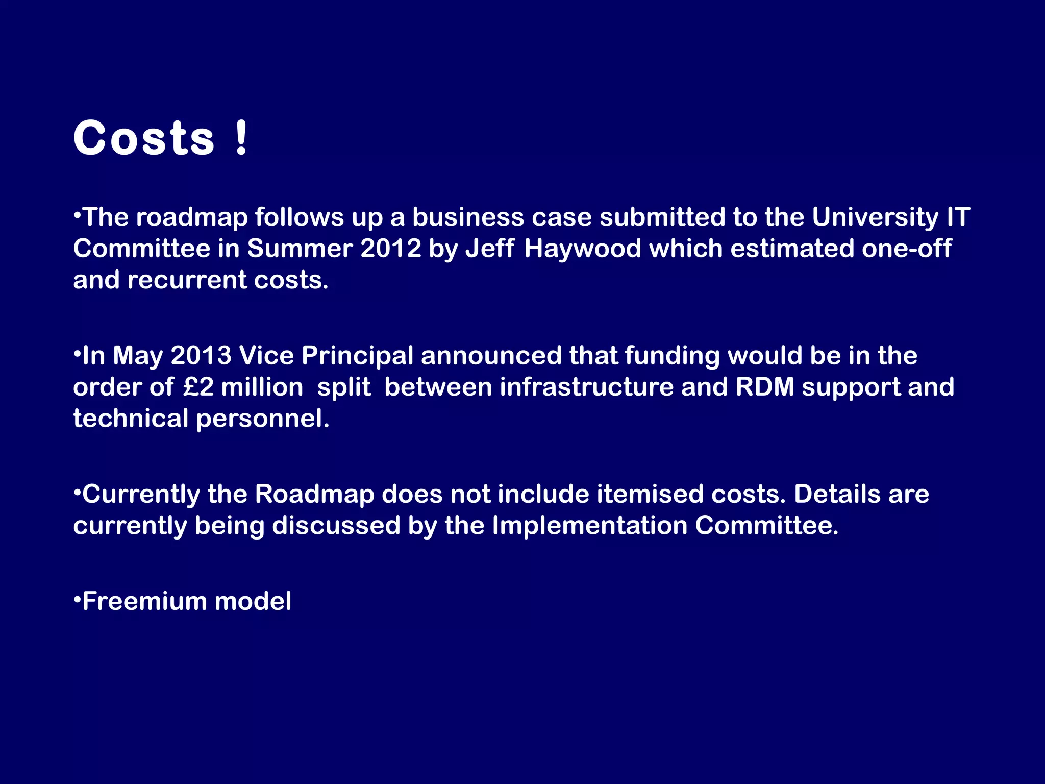 Costs !
•The roadmap follows up a business case submitted to the University IT
Committee in Summer 2012 by Jeff Haywood which estimated one-off
and recurrent costs.
•In May 2013 Vice Principal announced that funding would be in the
order of £2 million split between infrastructure and RDM support and
technical personnel.
•Currently the Roadmap does not include itemised costs. Details are
currently being discussed by the Implementation Committee.
•Freemium model

 