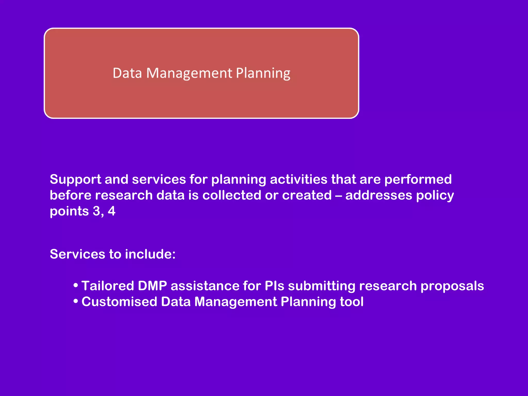 Support and services for planning activities that are performed
before research data is collected or created – addresses policy
points 3, 4
Services to include:
• Tailored DMP assistance for PIs submitting research proposals
• Customised Data Management Planning tool

 