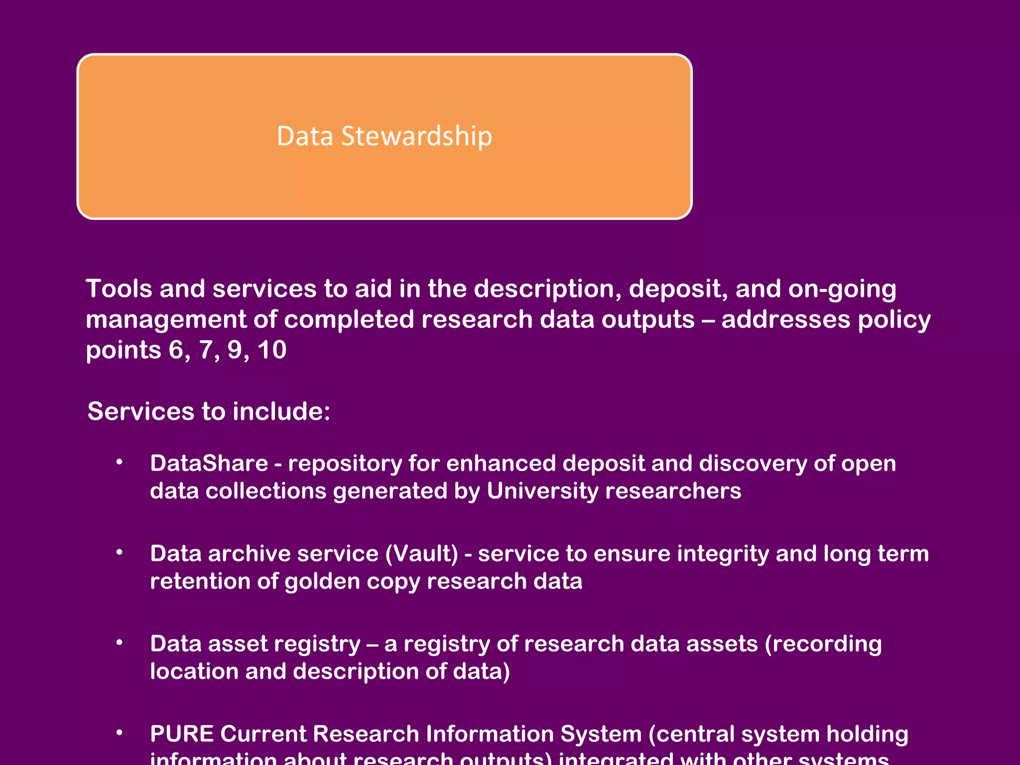 Tools and services to aid in the description, deposit, and on-going
management of completed research data outputs – addresses policy
points 6, 7, 9, 10
Services to include:
•

DataShare - repository for enhanced deposit and discovery of open
data collections generated by University researchers

•

Data archive service (Vault) - service to ensure integrity and long term
retention of golden copy research data

•

Data asset registry – a registry of research data assets (recording
location and description of data)

•

PURE Current Research Information System (central system holding

 