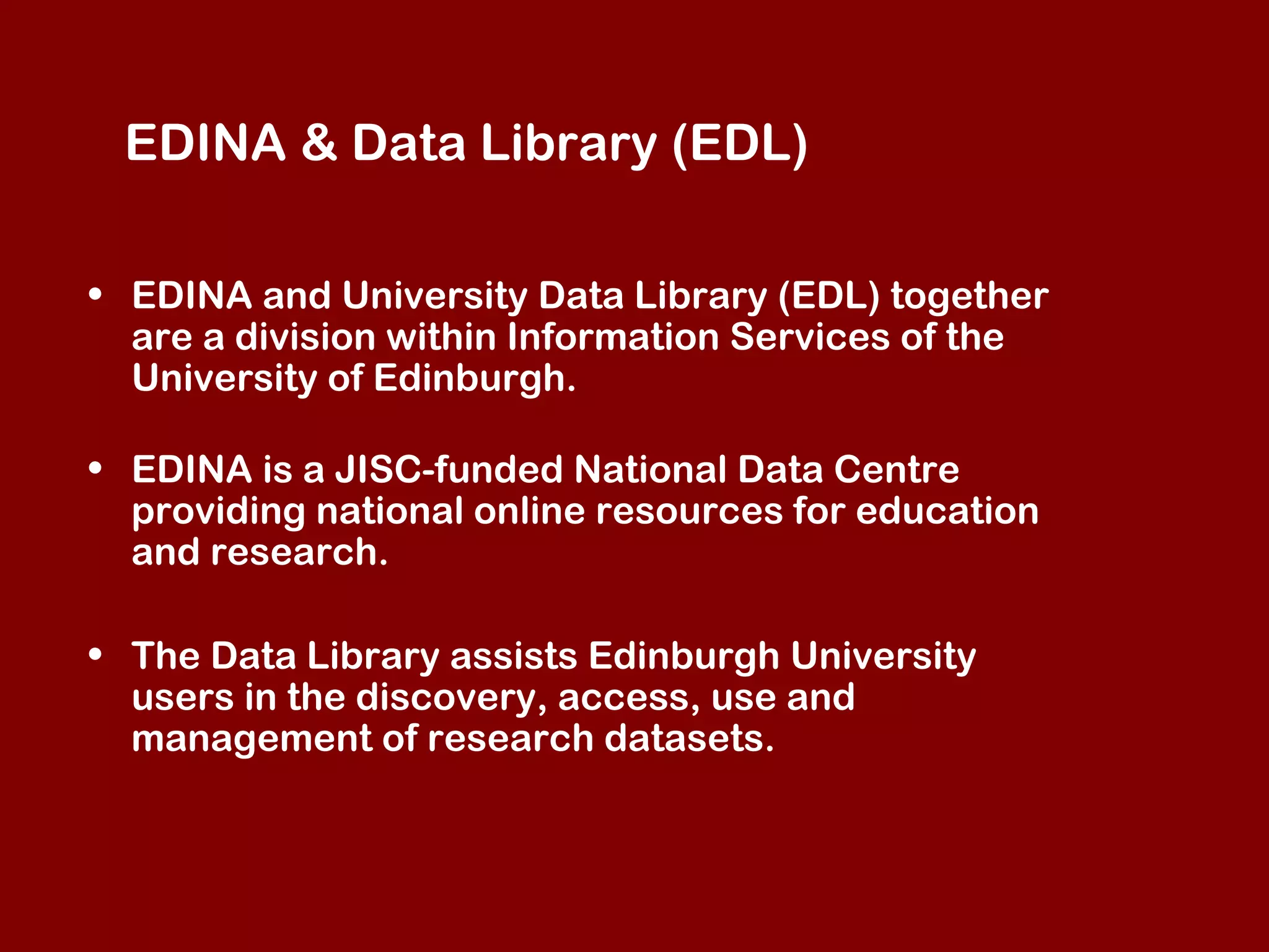 EDINA & Data Library (EDL)
• EDINA and University Data Library (EDL) together
are a division within Information Services of the
University of Edinburgh.
• EDINA is a JISC-funded National Data Centre
providing national online resources for education
and research.
• The Data Library assists Edinburgh University
users in the discovery, access, use and
management of research datasets.

 